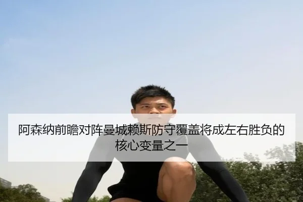 阿森纳前瞻对阵曼城赖斯防守覆盖将成左右胜负的核心变量之一