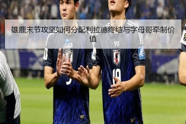 雄鹿末节攻坚如何分配利拉德终结与字母哥牵制价值
